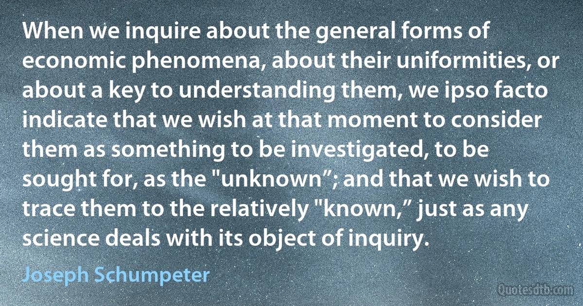 When we inquire about the general forms of economic phenomena, about their uniformities, or about a key to understanding them, we ipso facto indicate that we wish at that moment to consider them as something to be investigated, to be sought for, as the "unknown”; and that we wish to trace them to the relatively "known,” just as any science deals with its object of inquiry. (Joseph Schumpeter)