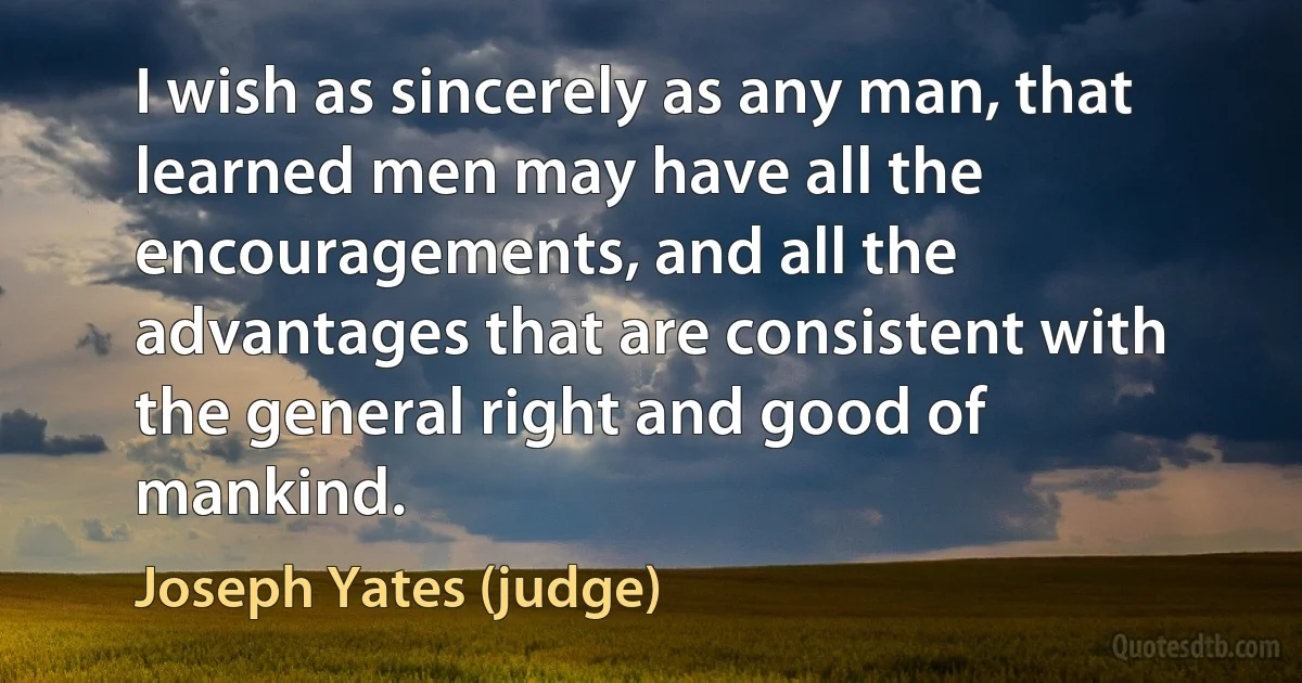 I wish as sincerely as any man, that learned men may have all the encouragements, and all the advantages that are consistent with the general right and good of mankind. (Joseph Yates (judge))