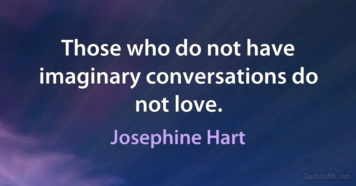 Those who do not have imaginary conversations do not love. (Josephine Hart)