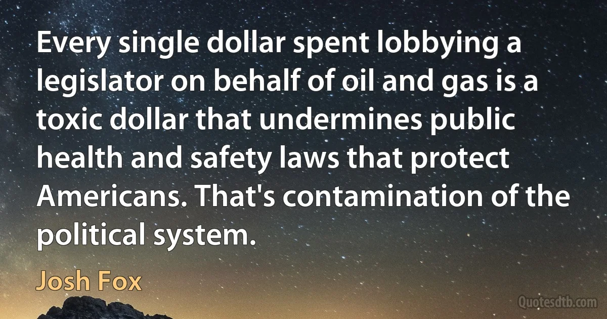 Every single dollar spent lobbying a legislator on behalf of oil and gas is a toxic dollar that undermines public health and safety laws that protect Americans. That's contamination of the political system. (Josh Fox)