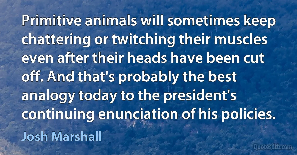 Primitive animals will sometimes keep chattering or twitching their muscles even after their heads have been cut off. And that's probably the best analogy today to the president's continuing enunciation of his policies. (Josh Marshall)