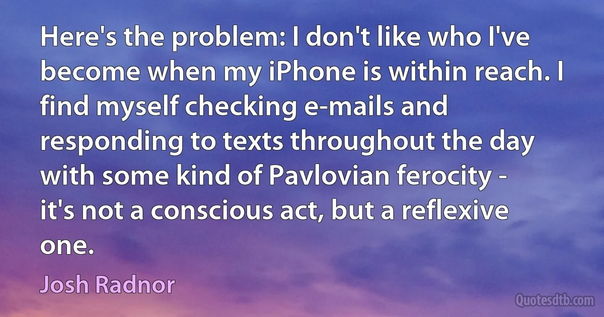 Here's the problem: I don't like who I've become when my iPhone is within reach. I find myself checking e-mails and responding to texts throughout the day with some kind of Pavlovian ferocity - it's not a conscious act, but a reflexive one. (Josh Radnor)