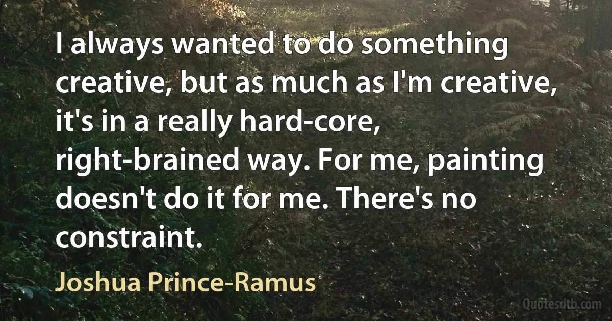 I always wanted to do something creative, but as much as I'm creative, it's in a really hard-core, right-brained way. For me, painting doesn't do it for me. There's no constraint. (Joshua Prince-Ramus)