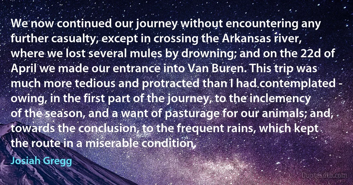 We now continued our journey without encountering any further casualty, except in crossing the Arkansas river, where we lost several mules by drowning; and on the 22d of April we made our entrance into Van Buren. This trip was much more tedious and protracted than I had contemplated - owing, in the first part of the journey, to the inclemency of the season, and a want of pasturage for our animals; and, towards the conclusion, to the frequent rains, which kept the route in a miserable condition. (Josiah Gregg)