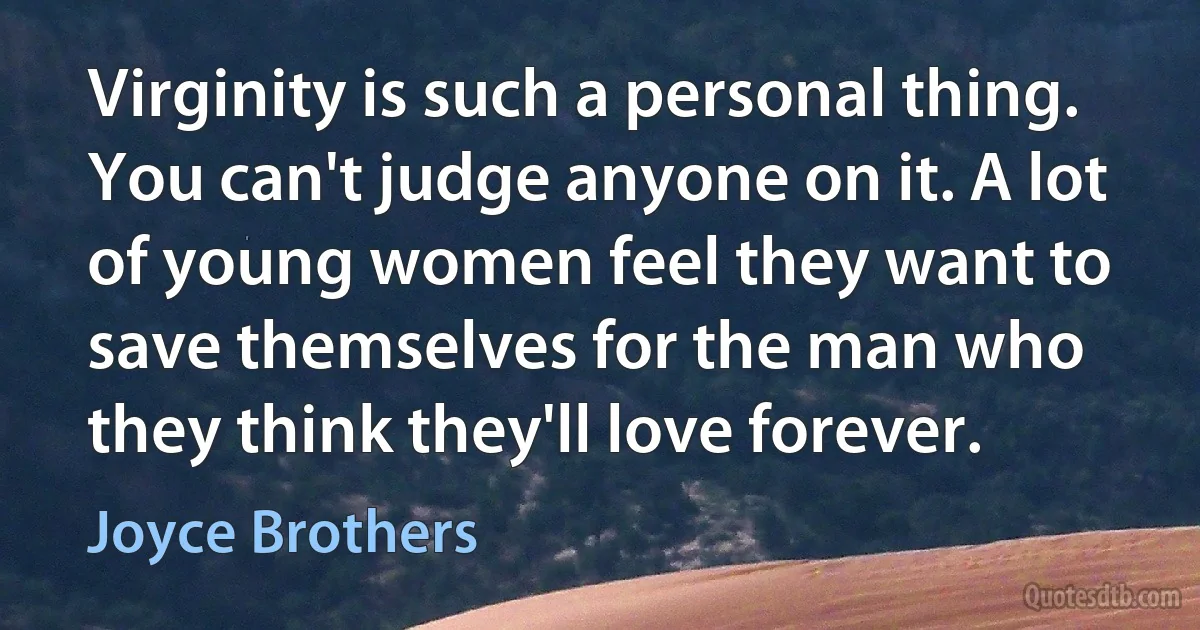 Virginity is such a personal thing. You can't judge anyone on it. A lot of young women feel they want to save themselves for the man who they think they'll love forever. (Joyce Brothers)