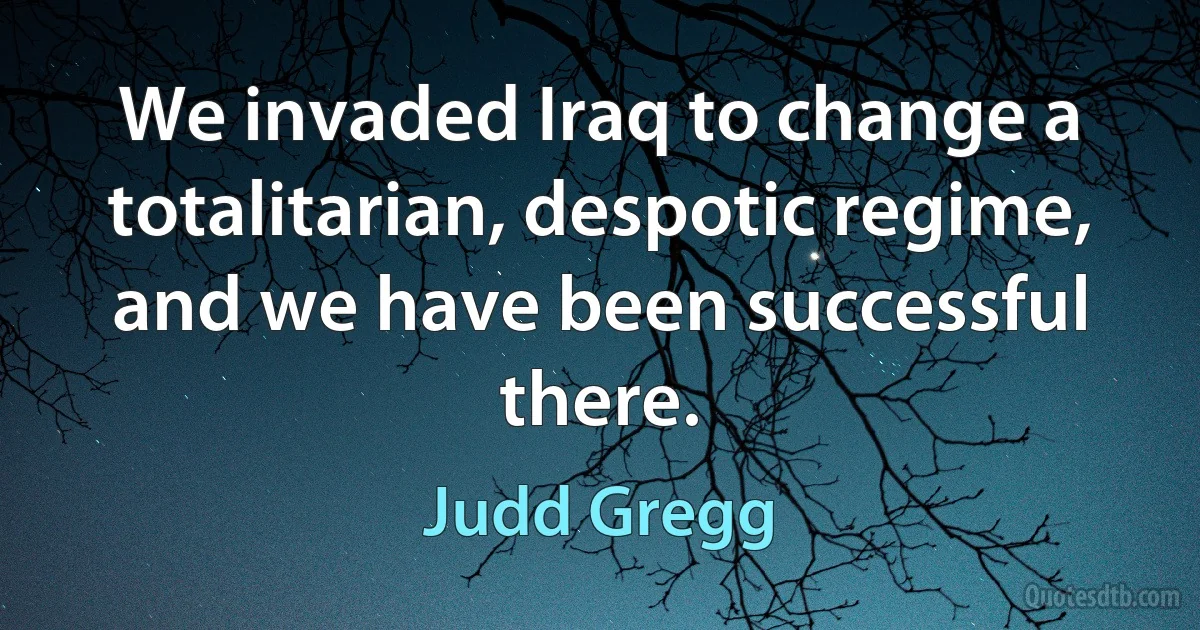 We invaded Iraq to change a totalitarian, despotic regime, and we have been successful there. (Judd Gregg)