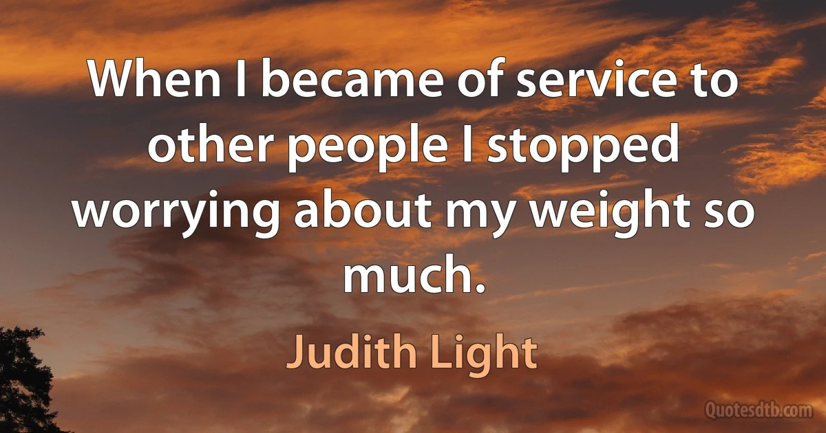 When I became of service to other people I stopped worrying about my weight so much. (Judith Light)