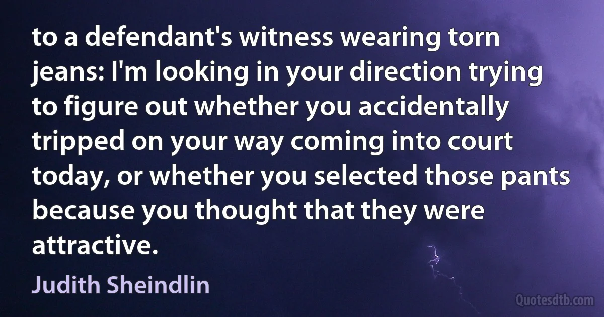 to a defendant's witness wearing torn jeans: I'm looking in your direction trying to figure out whether you accidentally tripped on your way coming into court today, or whether you selected those pants because you thought that they were attractive. (Judith Sheindlin)