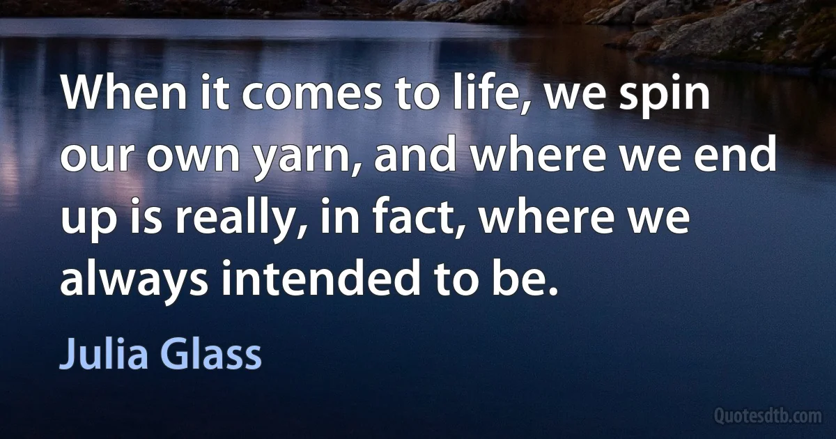 When it comes to life, we spin our own yarn, and where we end up is really, in fact, where we always intended to be. (Julia Glass)