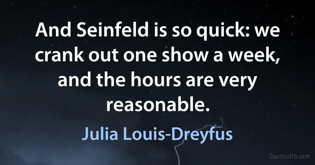 And Seinfeld is so quick: we crank out one show a week, and the hours are very reasonable. (Julia Louis-Dreyfus)