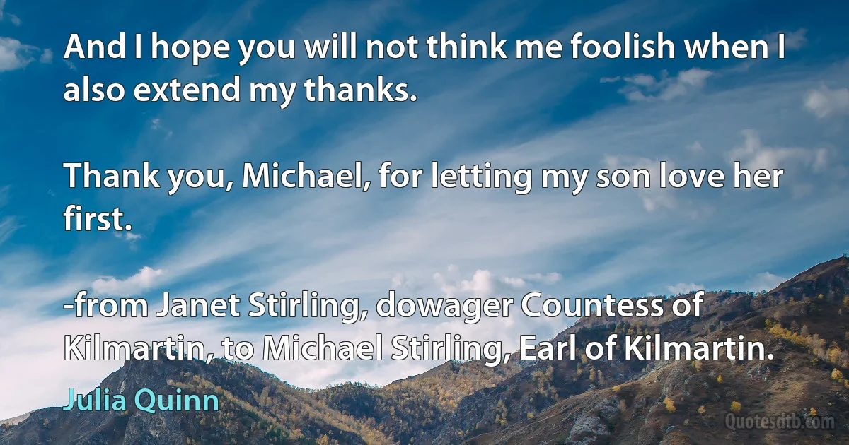 And I hope you will not think me foolish when I also extend my thanks.

Thank you, Michael, for letting my son love her first.

-from Janet Stirling, dowager Countess of Kilmartin, to Michael Stirling, Earl of Kilmartin. (Julia Quinn)