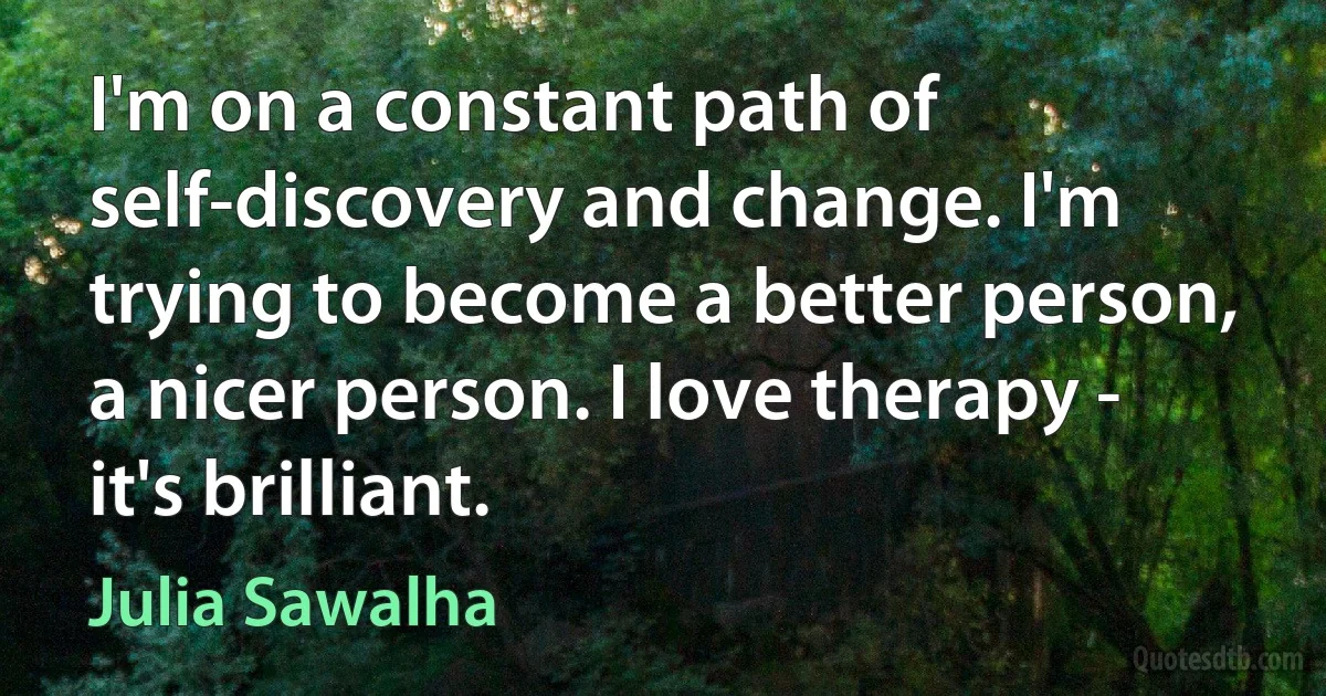 I'm on a constant path of self-discovery and change. I'm trying to become a better person, a nicer person. I love therapy - it's brilliant. (Julia Sawalha)