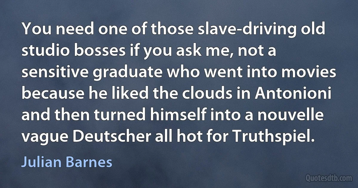 You need one of those slave-driving old studio bosses if you ask me, not a sensitive graduate who went into movies because he liked the clouds in Antonioni and then turned himself into a nouvelle vague Deutscher all hot for Truthspiel. (Julian Barnes)