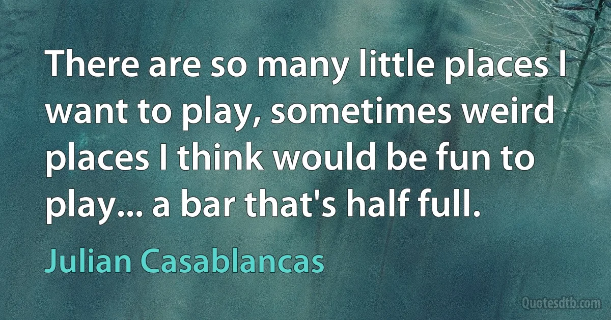 There are so many little places I want to play, sometimes weird places I think would be fun to play... a bar that's half full. (Julian Casablancas)