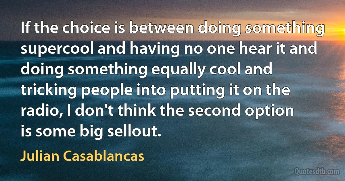 If the choice is between doing something supercool and having no one hear it and doing something equally cool and tricking people into putting it on the radio, I don't think the second option is some big sellout. (Julian Casablancas)