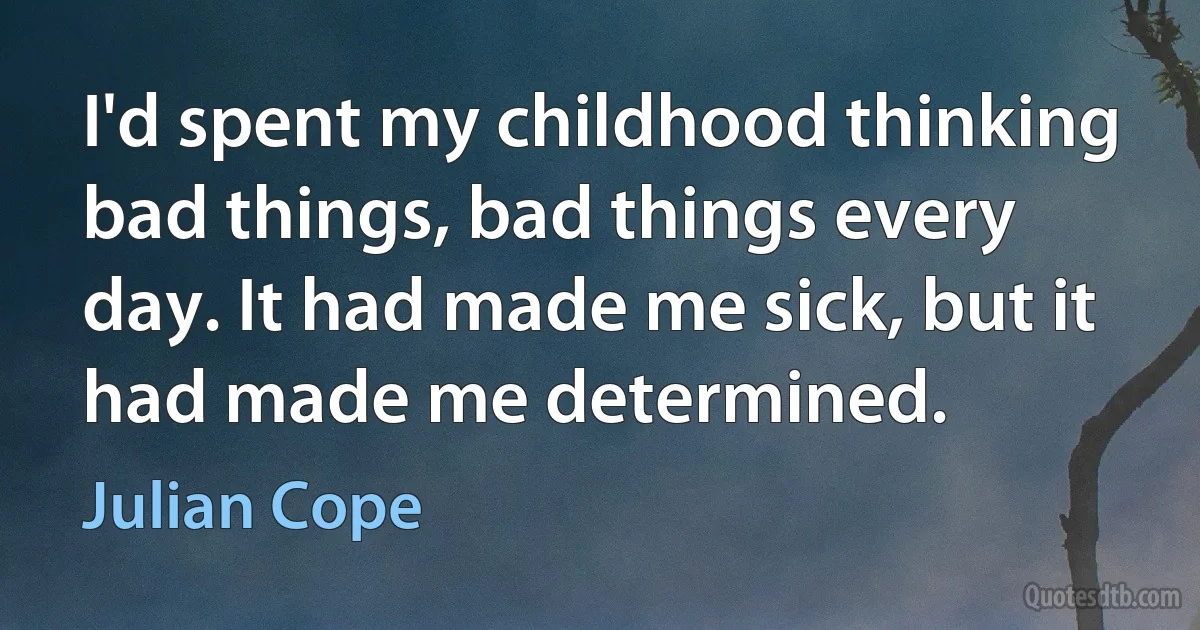 I'd spent my childhood thinking bad things, bad things every day. It had made me sick, but it had made me determined. (Julian Cope)