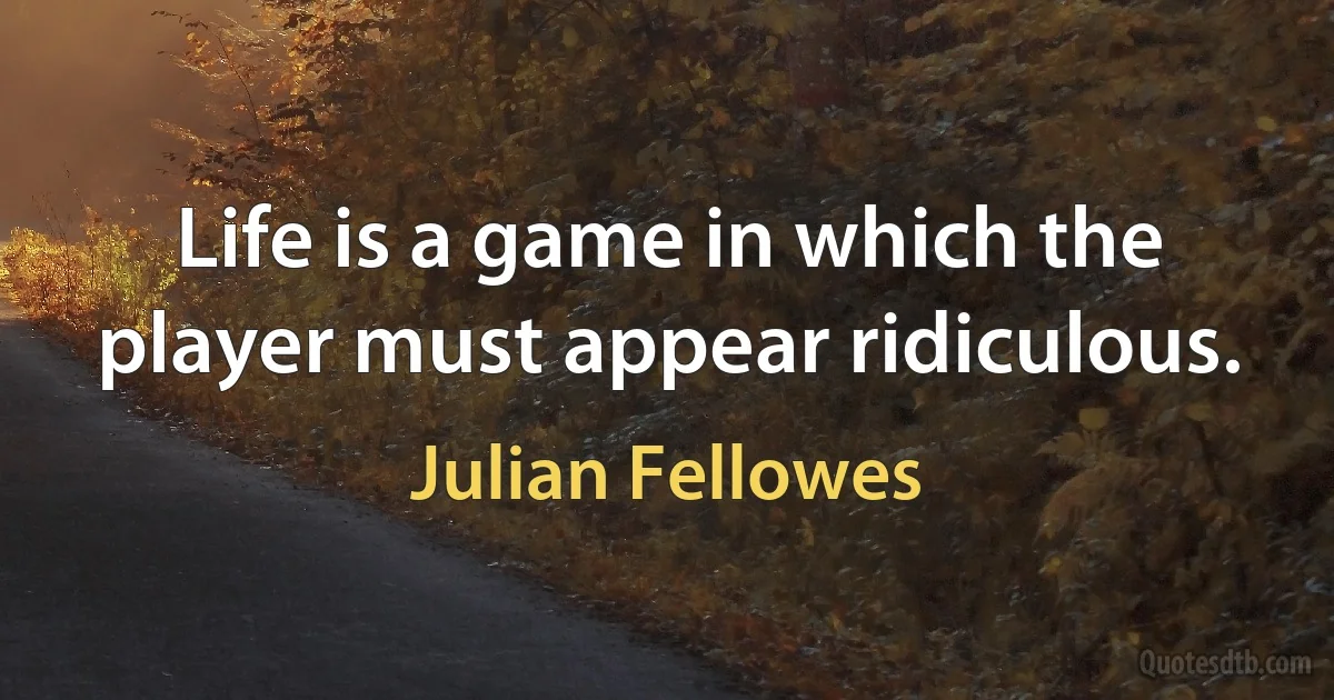 Life is a game in which the player must appear ridiculous. (Julian Fellowes)