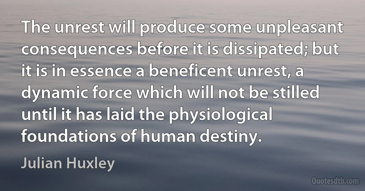 The unrest will produce some unpleasant consequences before it is dissipated; but it is in essence a beneficent unrest, a dynamic force which will not be stilled until it has laid the physiological foundations of human destiny. (Julian Huxley)