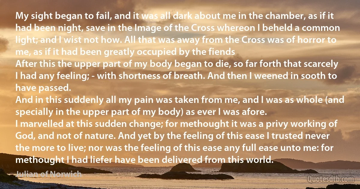 My sight began to fail, and it was all dark about me in the chamber, as if it had been night, save in the Image of the Cross whereon I beheld a common light; and I wist not how. All that was away from the Cross was of horror to me, as if it had been greatly occupied by the fiends
After this the upper part of my body began to die, so far forth that scarcely I had any feeling; - with shortness of breath. And then I weened in sooth to have passed.
And in this suddenly all my pain was taken from me, and I was as whole (and specially in the upper part of my body) as ever I was afore.
I marvelled at this sudden change; for methought it was a privy working of God, and not of nature. And yet by the feeling of this ease I trusted never the more to live; nor was the feeling of this ease any full ease unto me: for methought I had liefer have been delivered from this world. (Julian of Norwich)