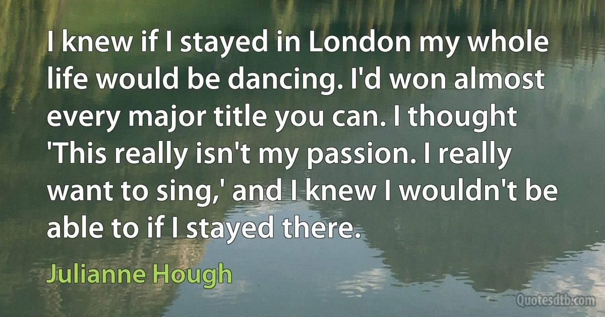 I knew if I stayed in London my whole life would be dancing. I'd won almost every major title you can. I thought 'This really isn't my passion. I really want to sing,' and I knew I wouldn't be able to if I stayed there. (Julianne Hough)