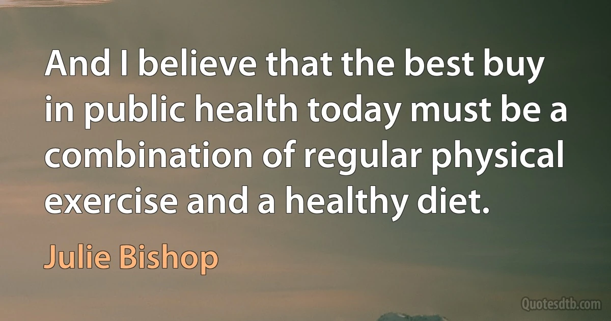 And I believe that the best buy in public health today must be a combination of regular physical exercise and a healthy diet. (Julie Bishop)