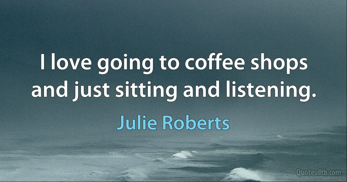 I love going to coffee shops and just sitting and listening. (Julie Roberts)