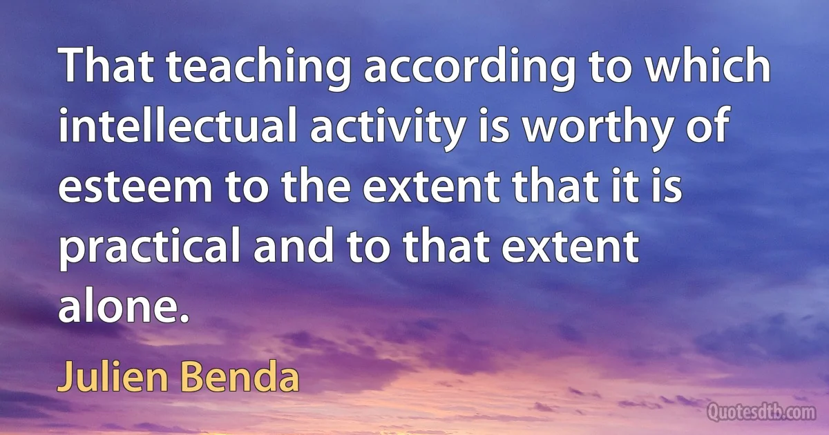 That teaching according to which intellectual activity is worthy of esteem to the extent that it is practical and to that extent alone. (Julien Benda)