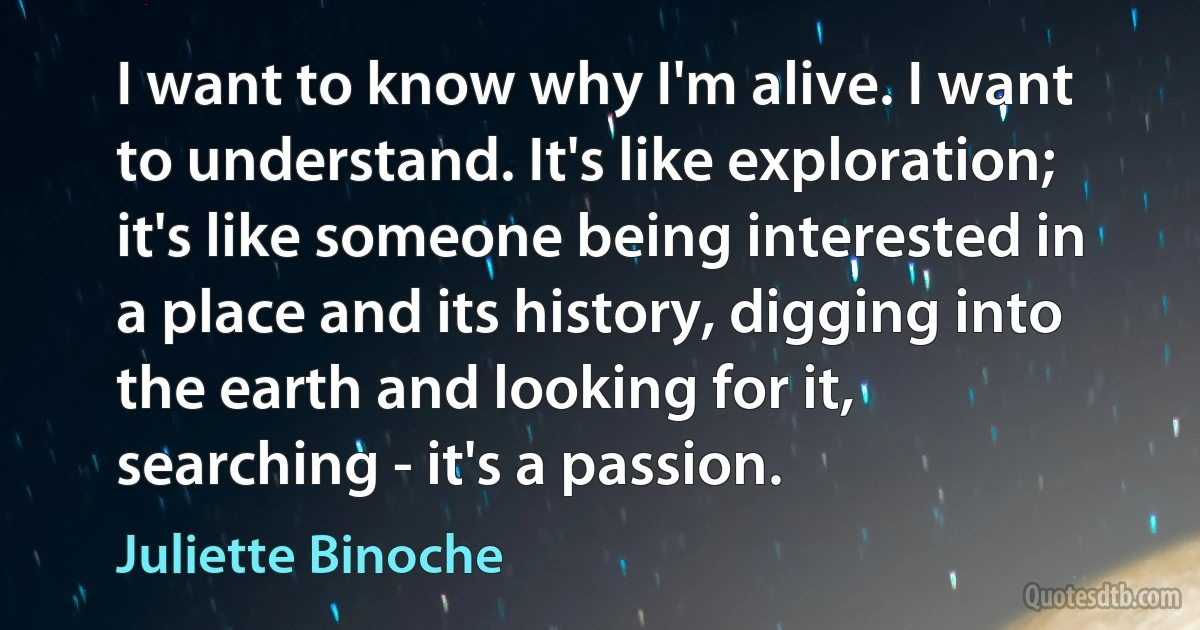 I want to know why I'm alive. I want to understand. It's like exploration; it's like someone being interested in a place and its history, digging into the earth and looking for it, searching - it's a passion. (Juliette Binoche)