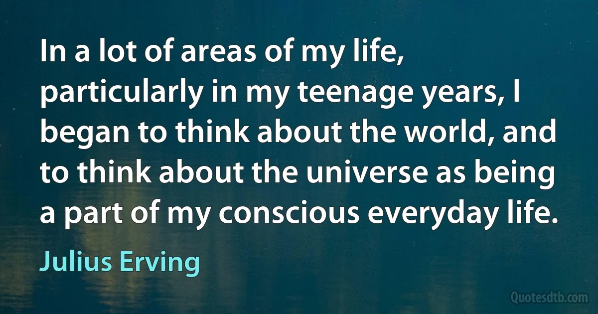 In a lot of areas of my life, particularly in my teenage years, I began to think about the world, and to think about the universe as being a part of my conscious everyday life. (Julius Erving)