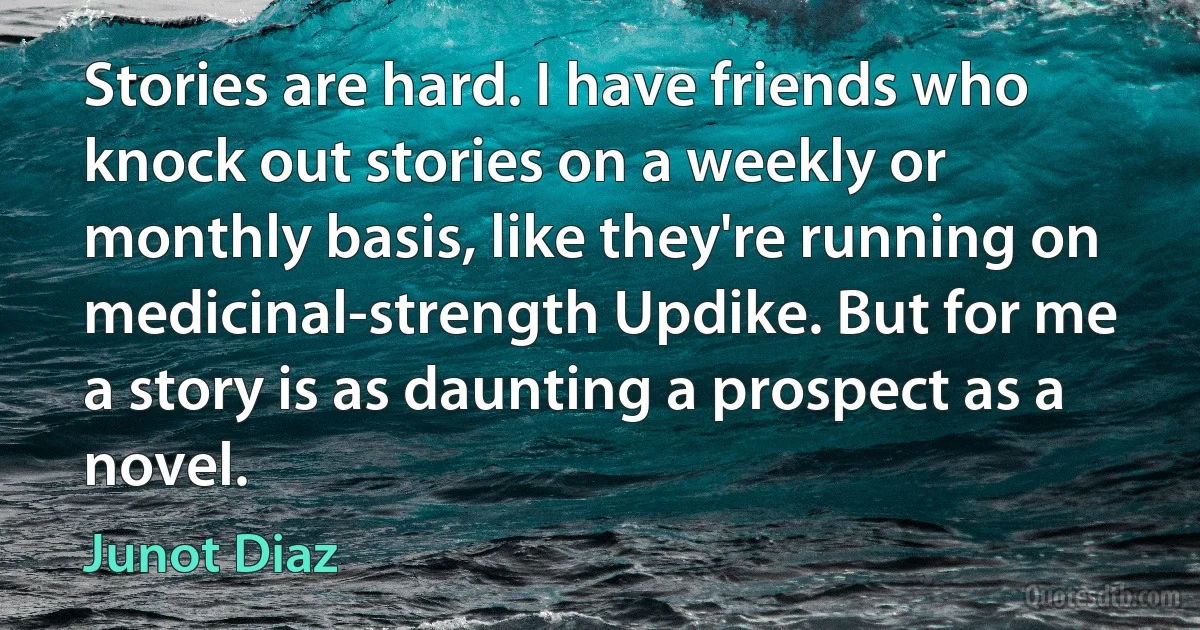 Stories are hard. I have friends who knock out stories on a weekly or monthly basis, like they're running on medicinal-strength Updike. But for me a story is as daunting a prospect as a novel. (Junot Diaz)