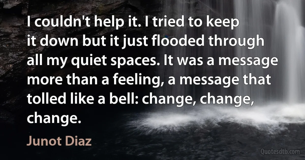 I couldn't help it. I tried to keep it down but it just flooded through all my quiet spaces. It was a message more than a feeling, a message that tolled like a bell: change, change, change. (Junot Diaz)