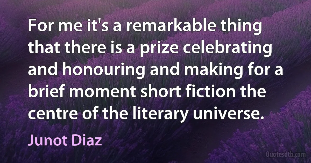 For me it's a remarkable thing that there is a prize celebrating and honouring and making for a brief moment short fiction the centre of the literary universe. (Junot Diaz)