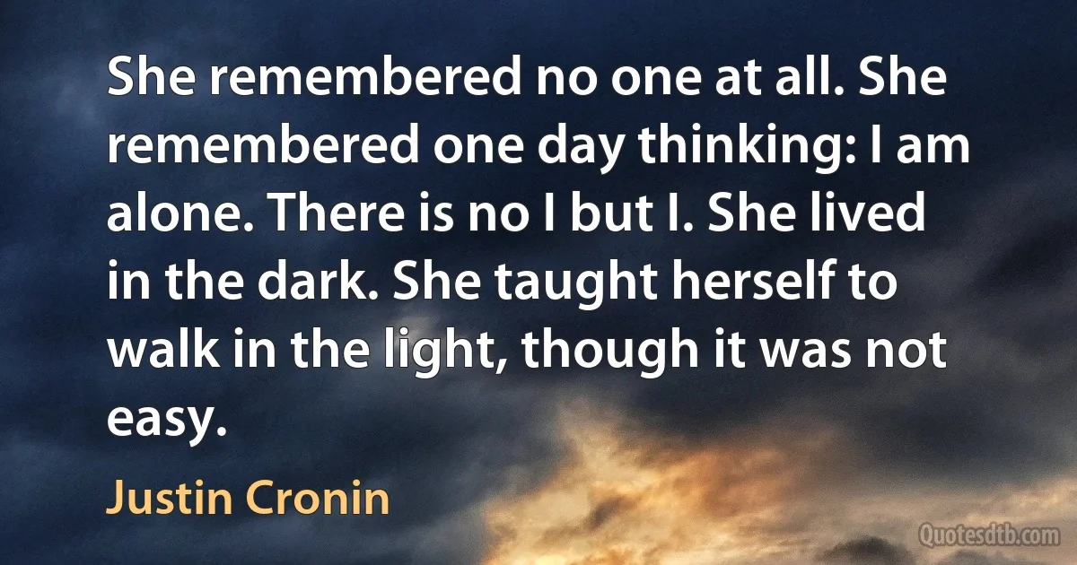 She remembered no one at all. She remembered one day thinking: I am alone. There is no I but I. She lived in the dark. She taught herself to walk in the light, though it was not easy. (Justin Cronin)