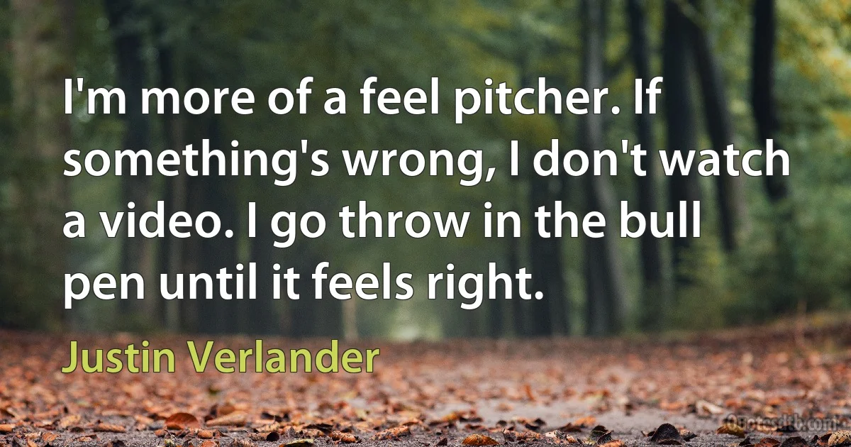 I'm more of a feel pitcher. If something's wrong, I don't watch a video. I go throw in the bull pen until it feels right. (Justin Verlander)