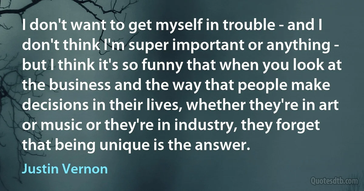 I don't want to get myself in trouble - and I don't think I'm super important or anything - but I think it's so funny that when you look at the business and the way that people make decisions in their lives, whether they're in art or music or they're in industry, they forget that being unique is the answer. (Justin Vernon)