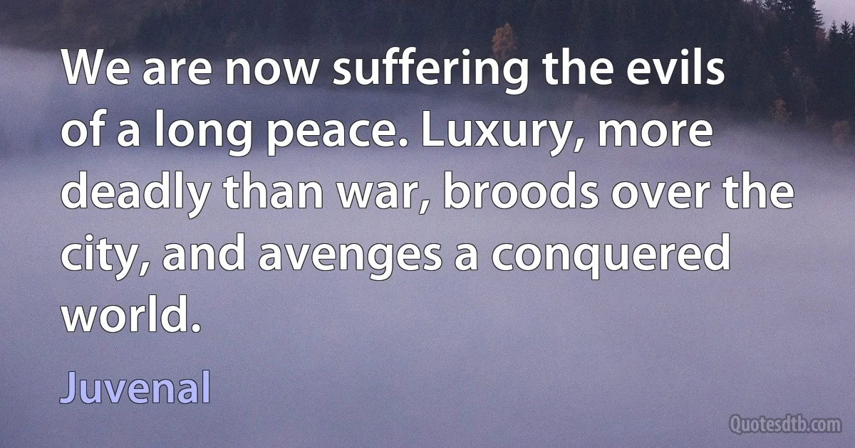 We are now suffering the evils of a long peace. Luxury, more deadly than war, broods over the city, and avenges a conquered world. (Juvenal)