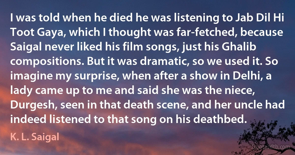 I was told when he died he was listening to Jab Dil Hi Toot Gaya, which I thought was far-fetched, because Saigal never liked his film songs, just his Ghalib compositions. But it was dramatic, so we used it. So imagine my surprise, when after a show in Delhi, a lady came up to me and said she was the niece, Durgesh, seen in that death scene, and her uncle had indeed listened to that song on his deathbed. (K. L. Saigal)