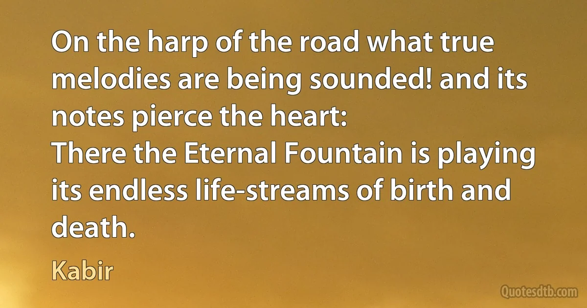 On the harp of the road what true melodies are being sounded! and its notes pierce the heart:
There the Eternal Fountain is playing its endless life-streams of birth and death. (Kabir)