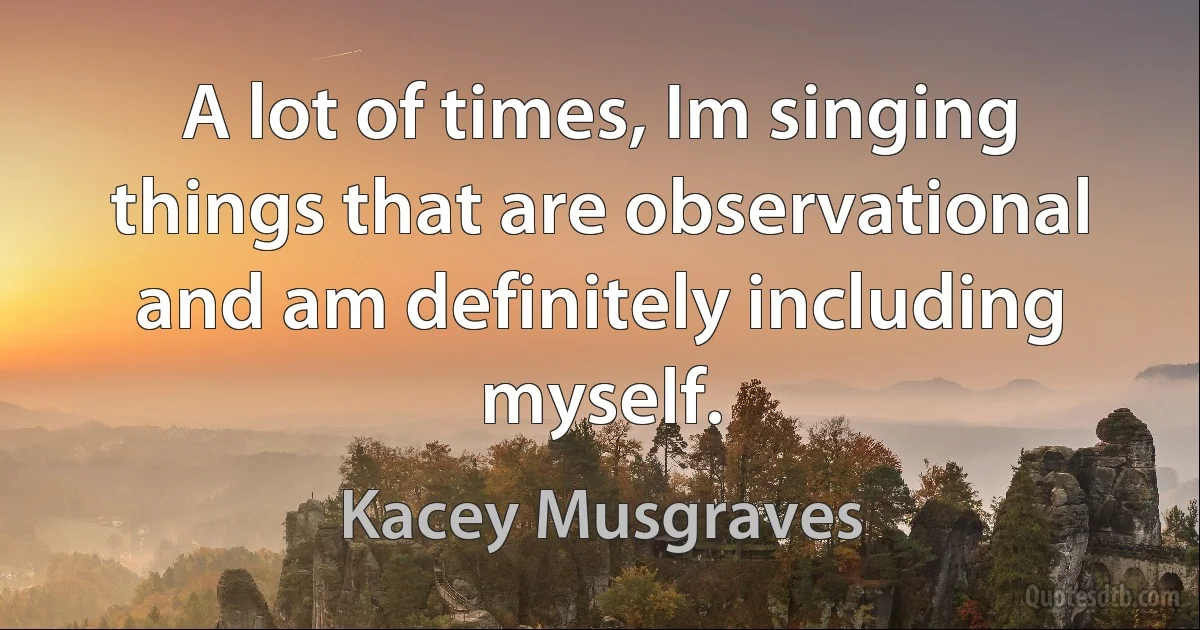 A lot of times, Im singing things that are observational and am definitely including myself. (Kacey Musgraves)