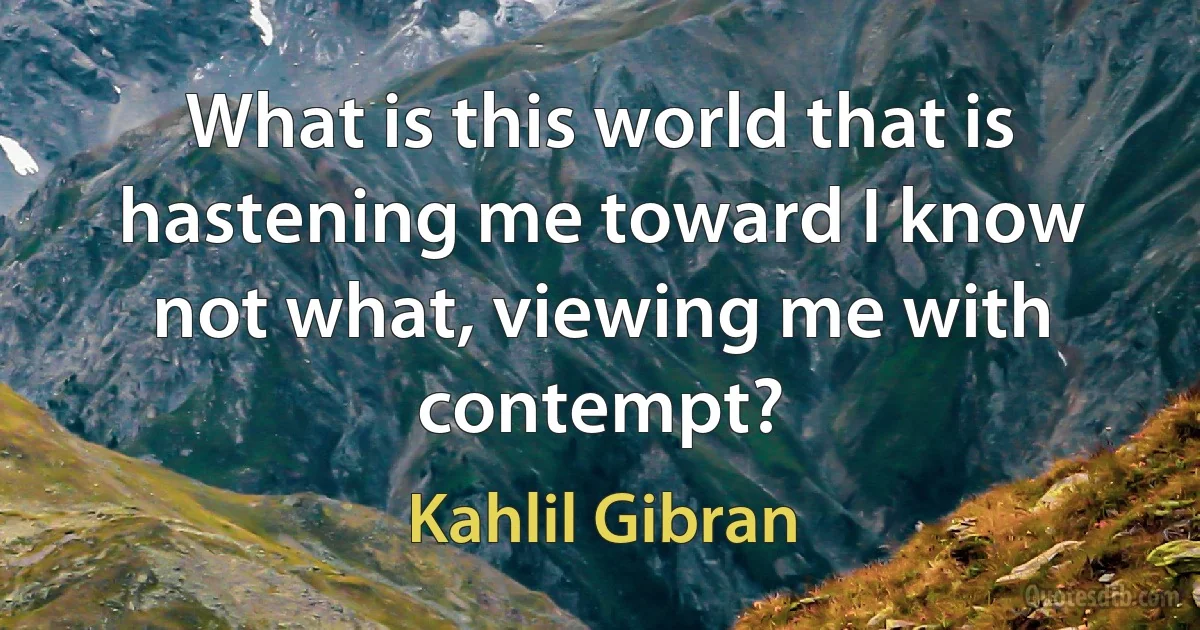 What is this world that is hastening me toward I know not what, viewing me with contempt? (Kahlil Gibran)