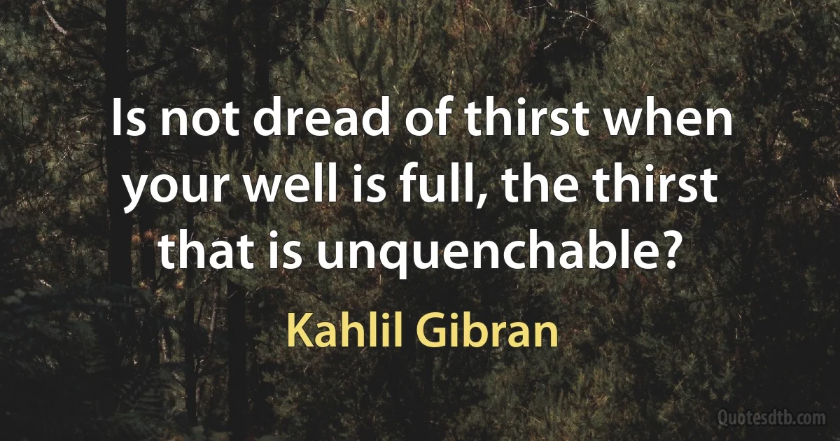 Is not dread of thirst when your well is full, the thirst that is unquenchable? (Kahlil Gibran)