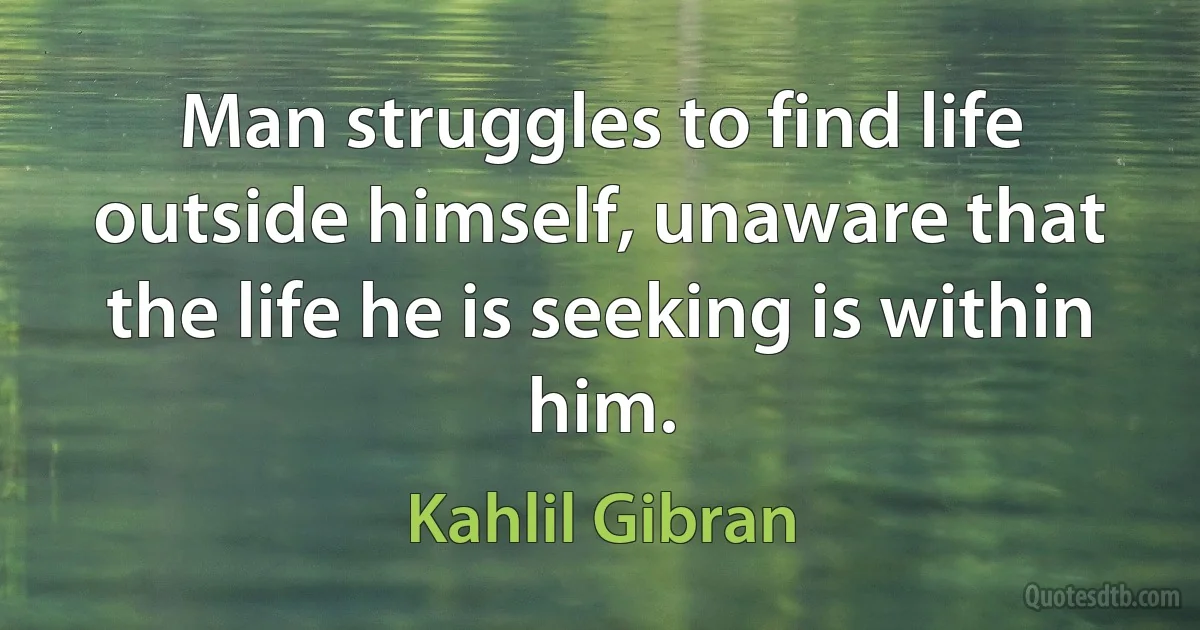 Man struggles to find life outside himself, unaware that the life he is seeking is within him. (Kahlil Gibran)