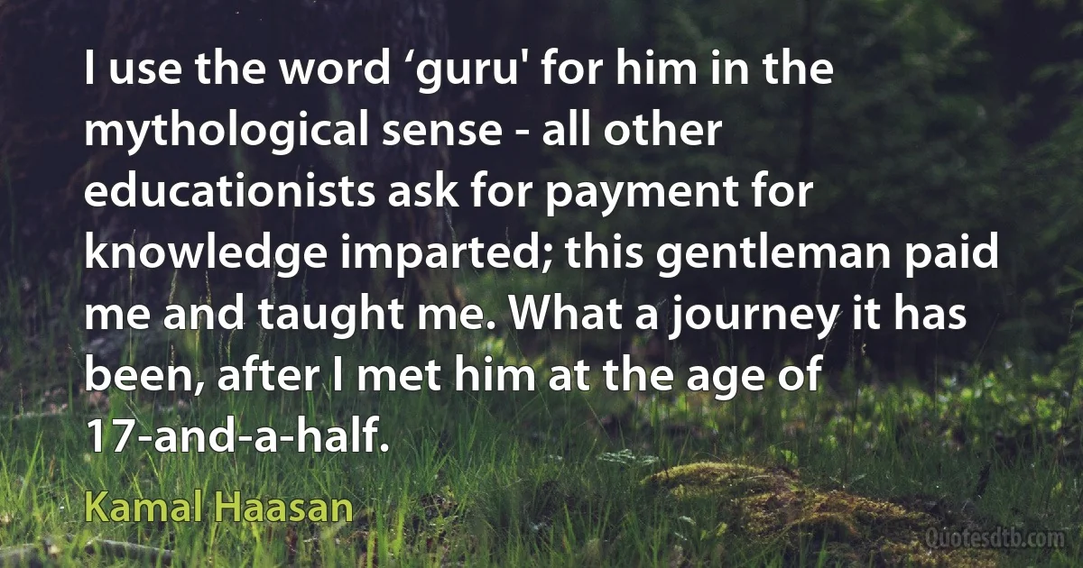 I use the word ‘guru' for him in the mythological sense - all other educationists ask for payment for knowledge imparted; this gentleman paid me and taught me. What a journey it has been, after I met him at the age of 17-and-a-half. (Kamal Haasan)