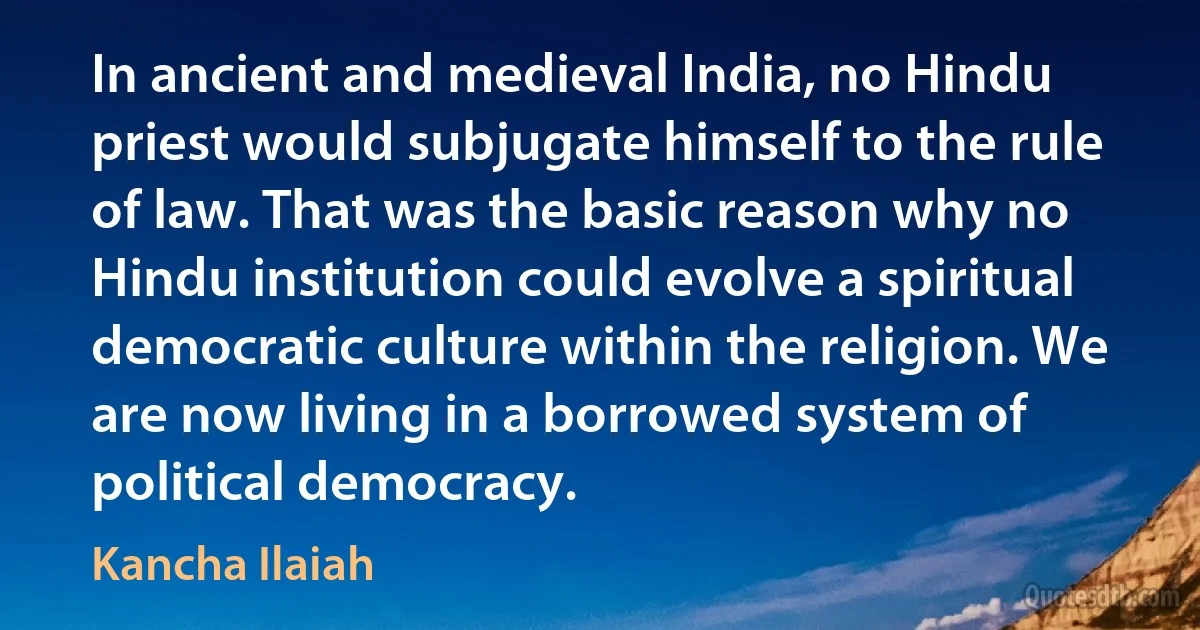 In ancient and medieval India, no Hindu priest would subjugate himself to the rule of law. That was the basic reason why no Hindu institution could evolve a spiritual democratic culture within the religion. We are now living in a borrowed system of political democracy. (Kancha Ilaiah)