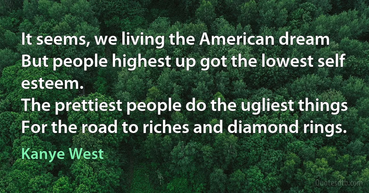 It seems, we living the American dream
But people highest up got the lowest self esteem.
The prettiest people do the ugliest things
For the road to riches and diamond rings. (Kanye West)