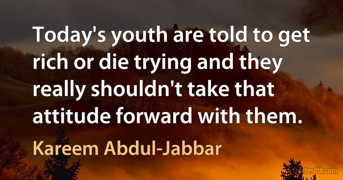 Today's youth are told to get rich or die trying and they really shouldn't take that attitude forward with them. (Kareem Abdul-Jabbar)