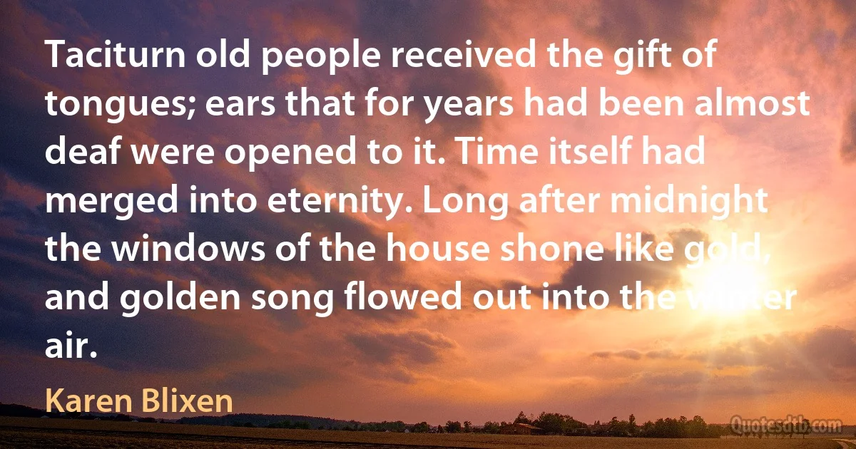 Taciturn old people received the gift of tongues; ears that for years had been almost deaf were opened to it. Time itself had merged into eternity. Long after midnight the windows of the house shone like gold, and golden song flowed out into the winter air. (Karen Blixen)