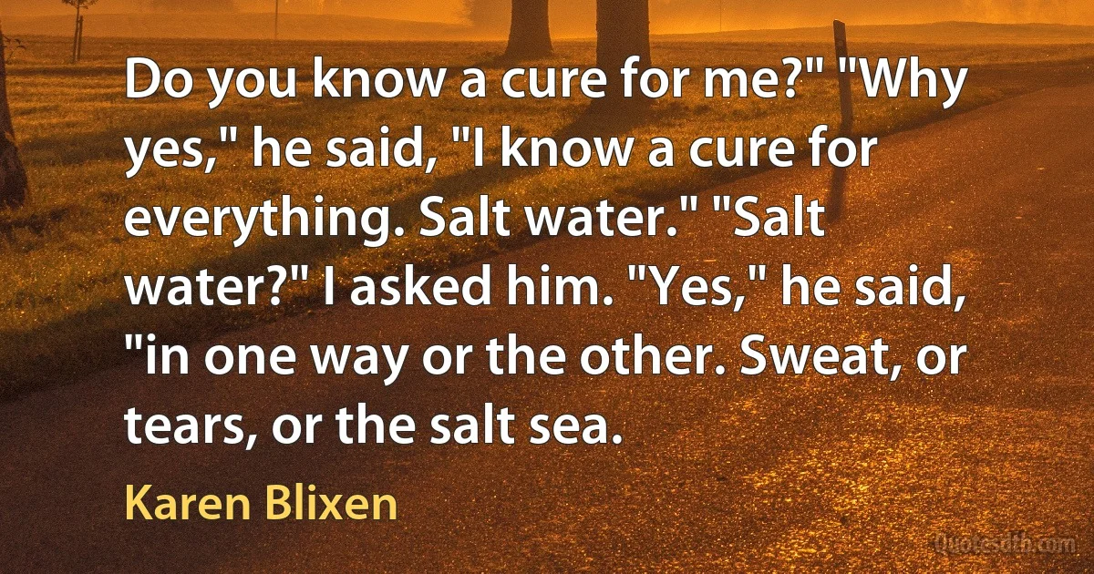 Do you know a cure for me?" "Why yes," he said, "I know a cure for everything. Salt water." "Salt water?" I asked him. "Yes," he said, "in one way or the other. Sweat, or tears, or the salt sea. (Karen Blixen)