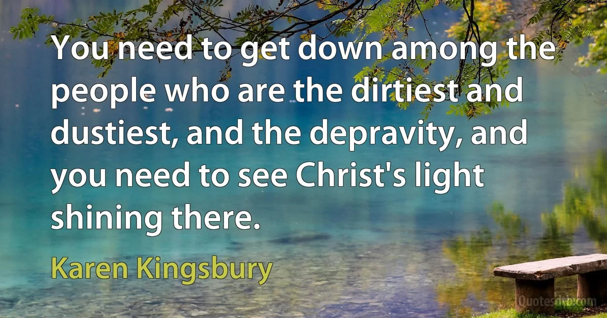 You need to get down among the people who are the dirtiest and dustiest, and the depravity, and you need to see Christ's light shining there. (Karen Kingsbury)