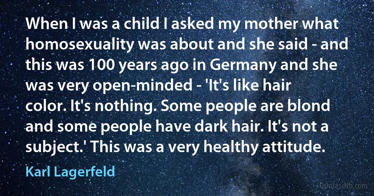 When I was a child I asked my mother what homosexuality was about and she said - and this was 100 years ago in Germany and she was very open-minded - 'It's like hair color. It's nothing. Some people are blond and some people have dark hair. It's not a subject.' This was a very healthy attitude. (Karl Lagerfeld)